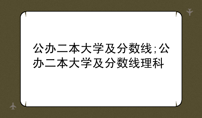 公办二本大学及分数线;公办二本大学及分数线理科