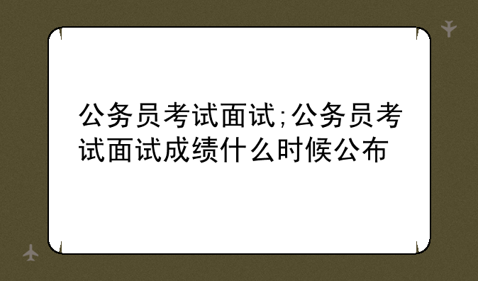 公务员考试面试;公务员考试面试成绩什么时候公布