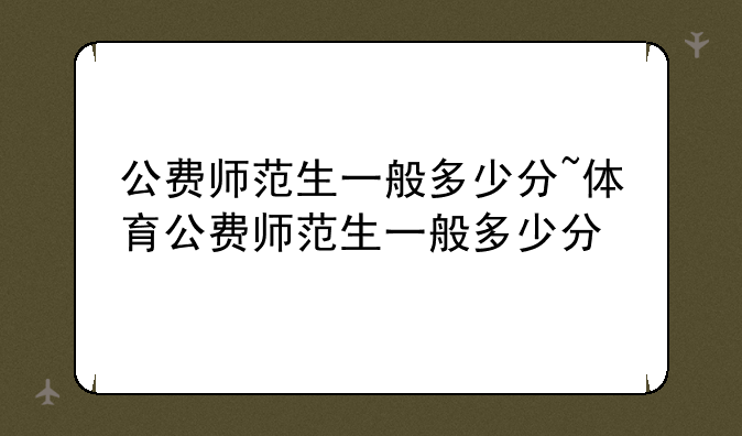 公费师范生一般多少分~体育公费师范生一般多少分