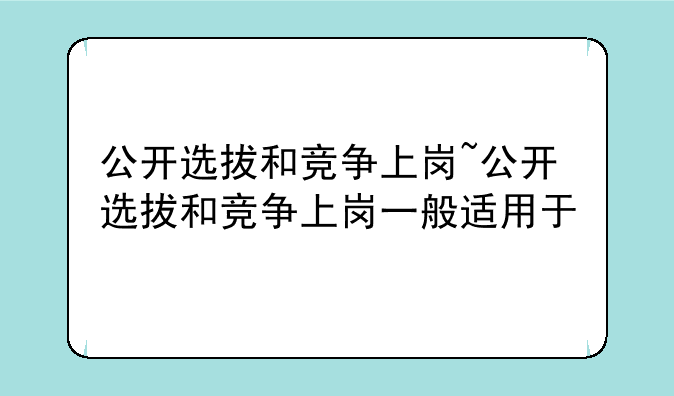 公开选拔和竞争上岗~公开选拔和竞争上岗一般适用于