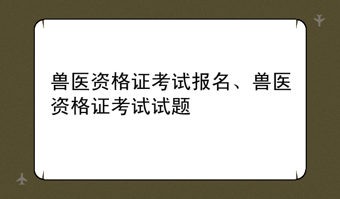 兽医资格证考试报名、兽医资格证考试试题