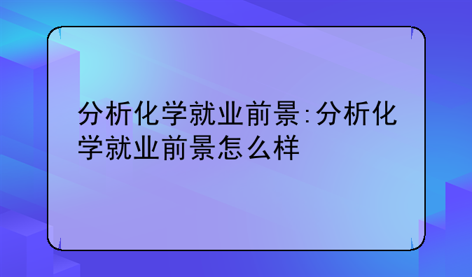 分析化学就业前景:分析化学就业前景怎么样